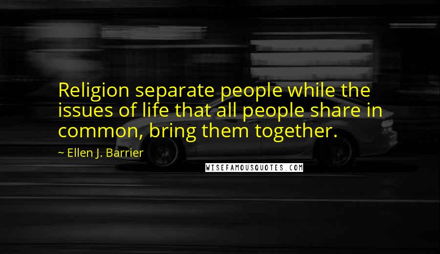 Ellen J. Barrier Quotes: Religion separate people while the issues of life that all people share in common, bring them together.