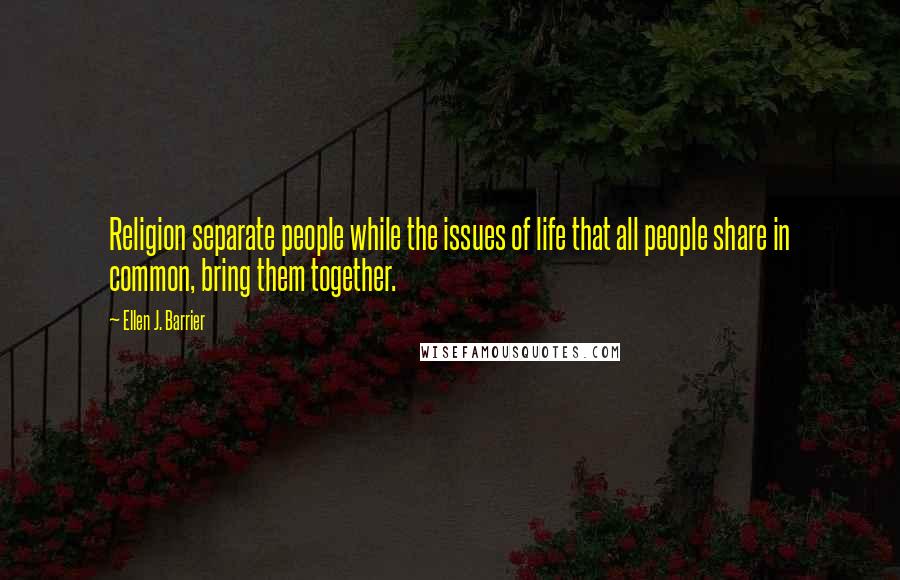 Ellen J. Barrier Quotes: Religion separate people while the issues of life that all people share in common, bring them together.