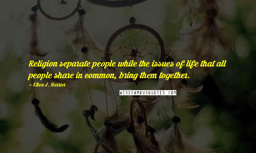 Ellen J. Barrier Quotes: Religion separate people while the issues of life that all people share in common, bring them together.