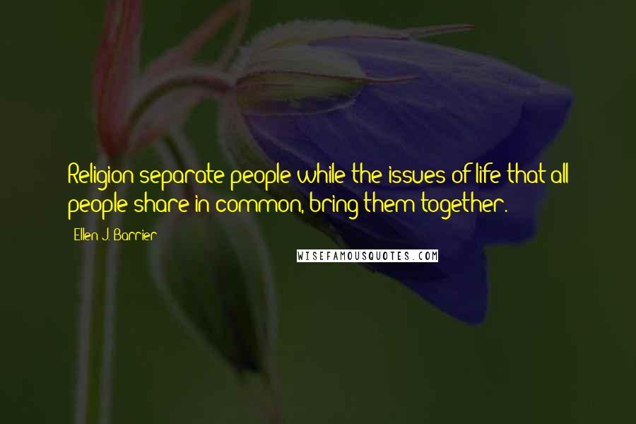 Ellen J. Barrier Quotes: Religion separate people while the issues of life that all people share in common, bring them together.