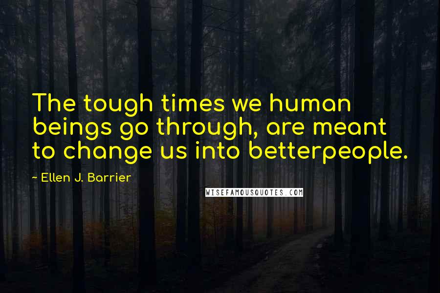 Ellen J. Barrier Quotes: The tough times we human beings go through, are meant to change us into betterpeople.