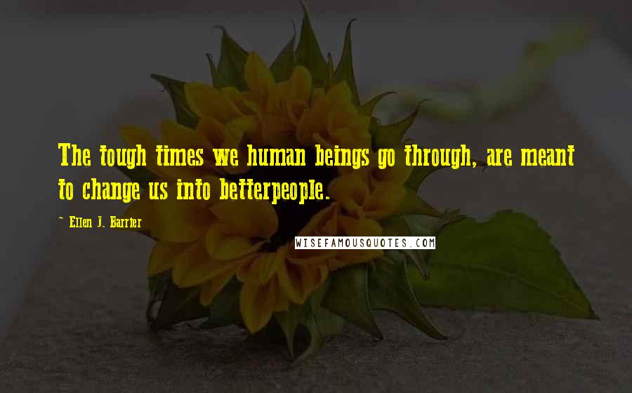 Ellen J. Barrier Quotes: The tough times we human beings go through, are meant to change us into betterpeople.