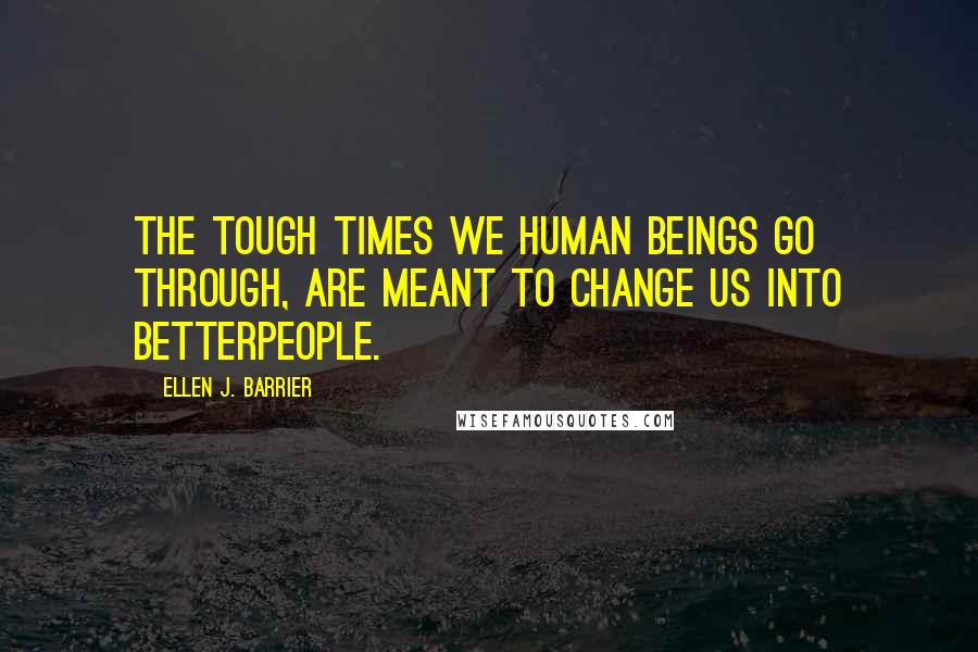 Ellen J. Barrier Quotes: The tough times we human beings go through, are meant to change us into betterpeople.
