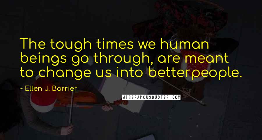 Ellen J. Barrier Quotes: The tough times we human beings go through, are meant to change us into betterpeople.