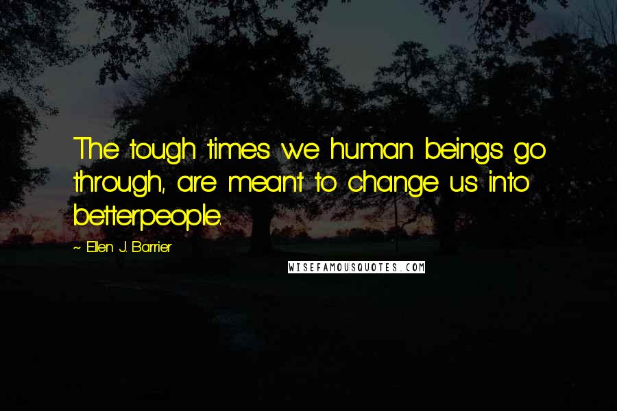 Ellen J. Barrier Quotes: The tough times we human beings go through, are meant to change us into betterpeople.