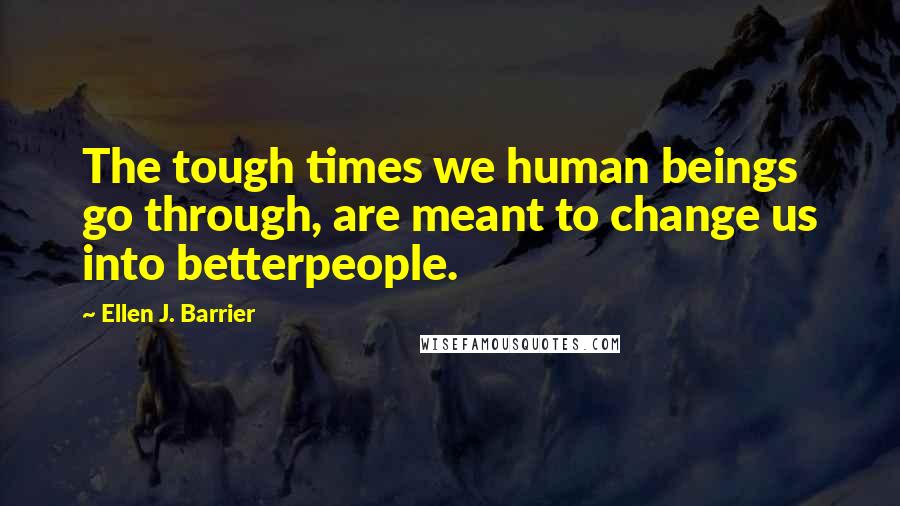 Ellen J. Barrier Quotes: The tough times we human beings go through, are meant to change us into betterpeople.