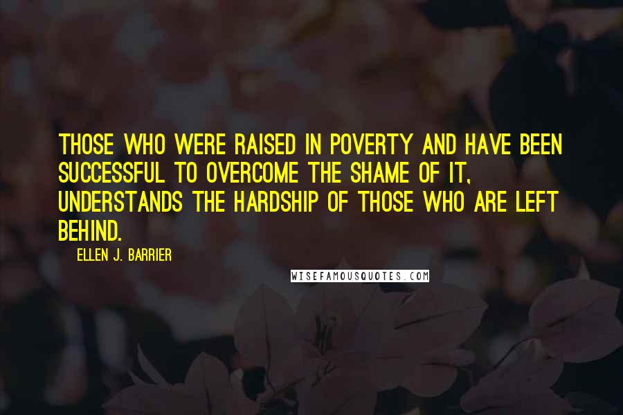 Ellen J. Barrier Quotes: Those who were raised in poverty and have been successful to overcome the shame of it, understands the hardship of those who are left behind.