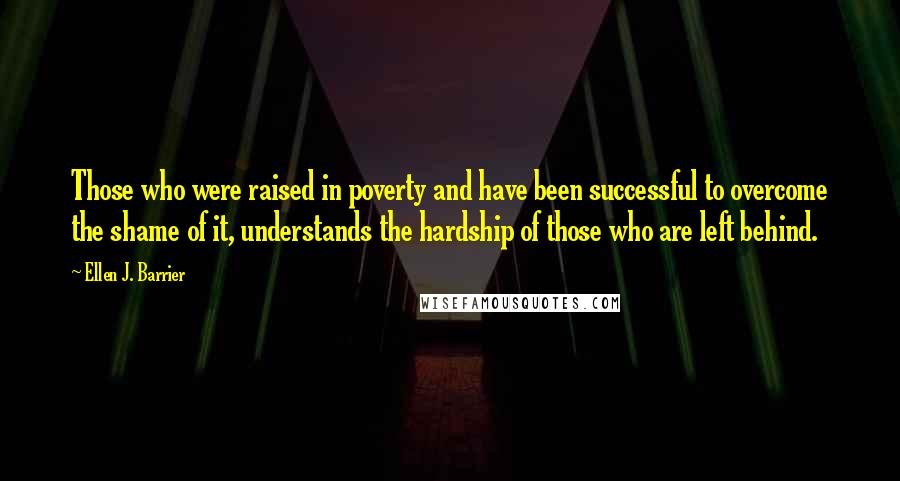 Ellen J. Barrier Quotes: Those who were raised in poverty and have been successful to overcome the shame of it, understands the hardship of those who are left behind.