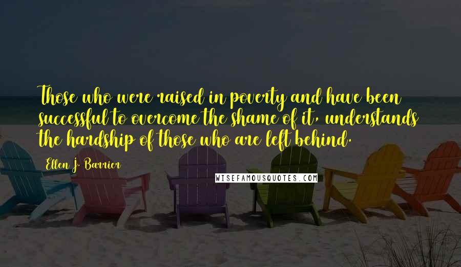 Ellen J. Barrier Quotes: Those who were raised in poverty and have been successful to overcome the shame of it, understands the hardship of those who are left behind.