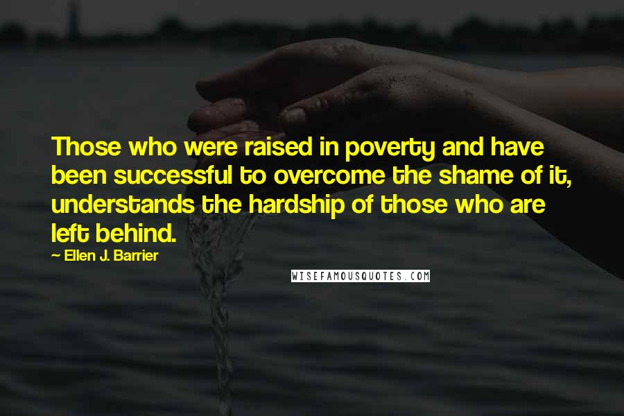 Ellen J. Barrier Quotes: Those who were raised in poverty and have been successful to overcome the shame of it, understands the hardship of those who are left behind.