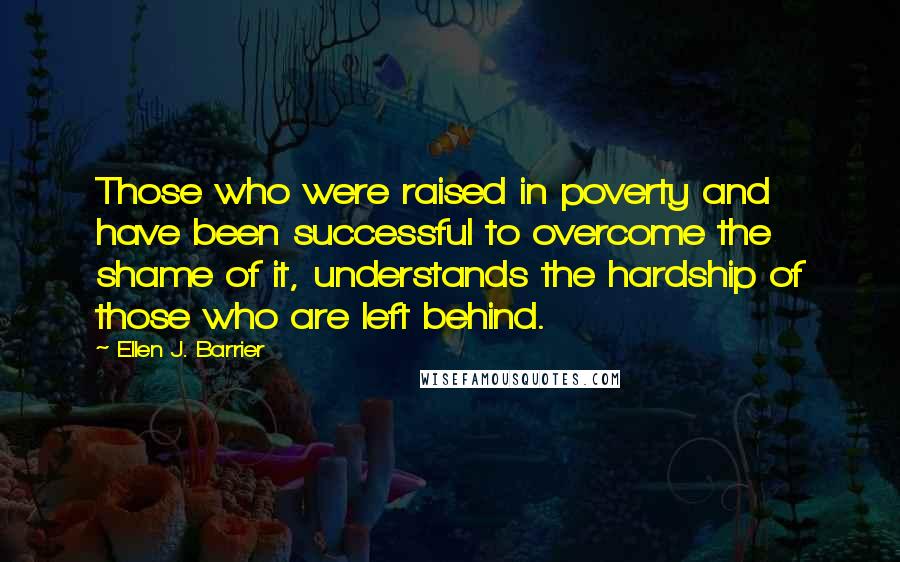 Ellen J. Barrier Quotes: Those who were raised in poverty and have been successful to overcome the shame of it, understands the hardship of those who are left behind.