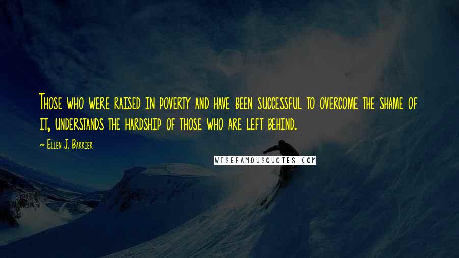 Ellen J. Barrier Quotes: Those who were raised in poverty and have been successful to overcome the shame of it, understands the hardship of those who are left behind.