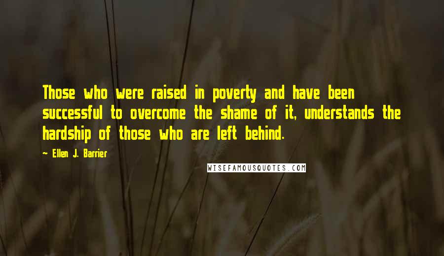 Ellen J. Barrier Quotes: Those who were raised in poverty and have been successful to overcome the shame of it, understands the hardship of those who are left behind.