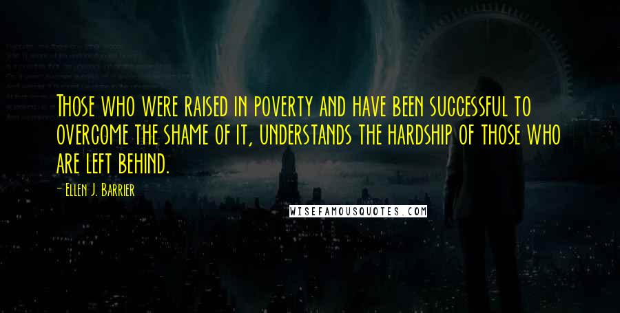 Ellen J. Barrier Quotes: Those who were raised in poverty and have been successful to overcome the shame of it, understands the hardship of those who are left behind.