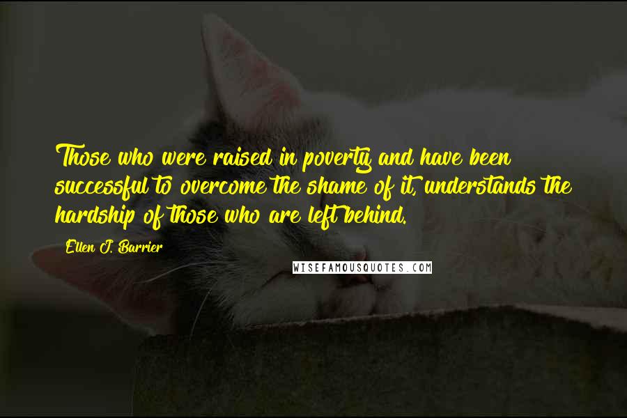 Ellen J. Barrier Quotes: Those who were raised in poverty and have been successful to overcome the shame of it, understands the hardship of those who are left behind.