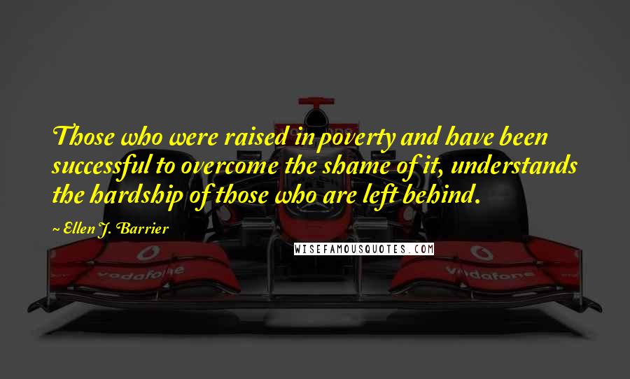 Ellen J. Barrier Quotes: Those who were raised in poverty and have been successful to overcome the shame of it, understands the hardship of those who are left behind.