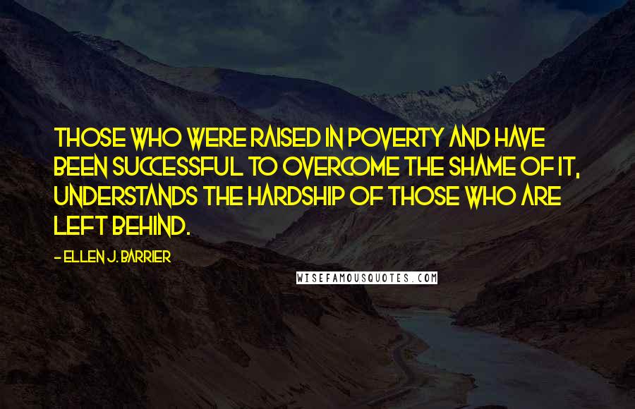 Ellen J. Barrier Quotes: Those who were raised in poverty and have been successful to overcome the shame of it, understands the hardship of those who are left behind.