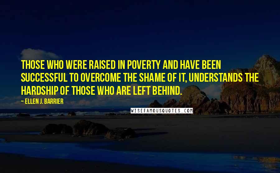 Ellen J. Barrier Quotes: Those who were raised in poverty and have been successful to overcome the shame of it, understands the hardship of those who are left behind.