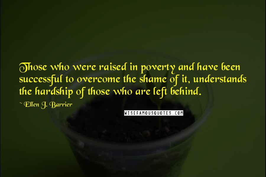 Ellen J. Barrier Quotes: Those who were raised in poverty and have been successful to overcome the shame of it, understands the hardship of those who are left behind.