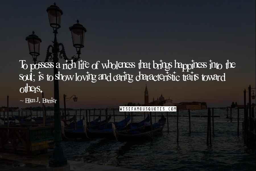 Ellen J. Barrier Quotes: To possess a rich life of wholeness that brings happiness into the soul; is to show loving and caring characteristic traits toward others.