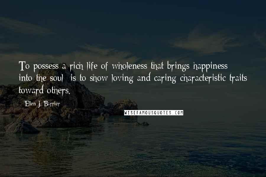 Ellen J. Barrier Quotes: To possess a rich life of wholeness that brings happiness into the soul; is to show loving and caring characteristic traits toward others.