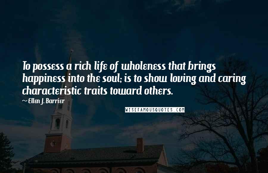 Ellen J. Barrier Quotes: To possess a rich life of wholeness that brings happiness into the soul; is to show loving and caring characteristic traits toward others.