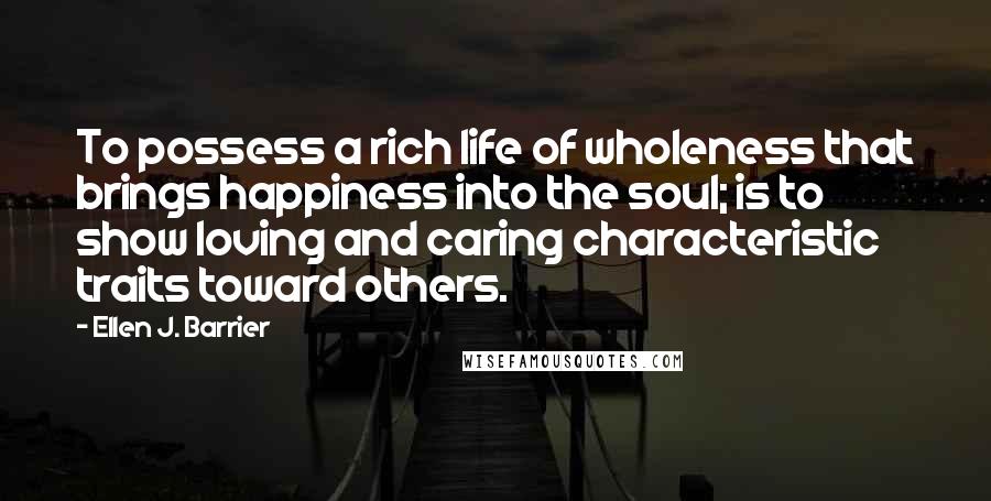Ellen J. Barrier Quotes: To possess a rich life of wholeness that brings happiness into the soul; is to show loving and caring characteristic traits toward others.