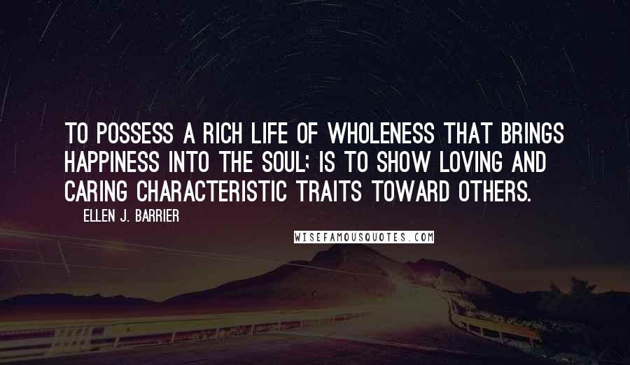 Ellen J. Barrier Quotes: To possess a rich life of wholeness that brings happiness into the soul; is to show loving and caring characteristic traits toward others.