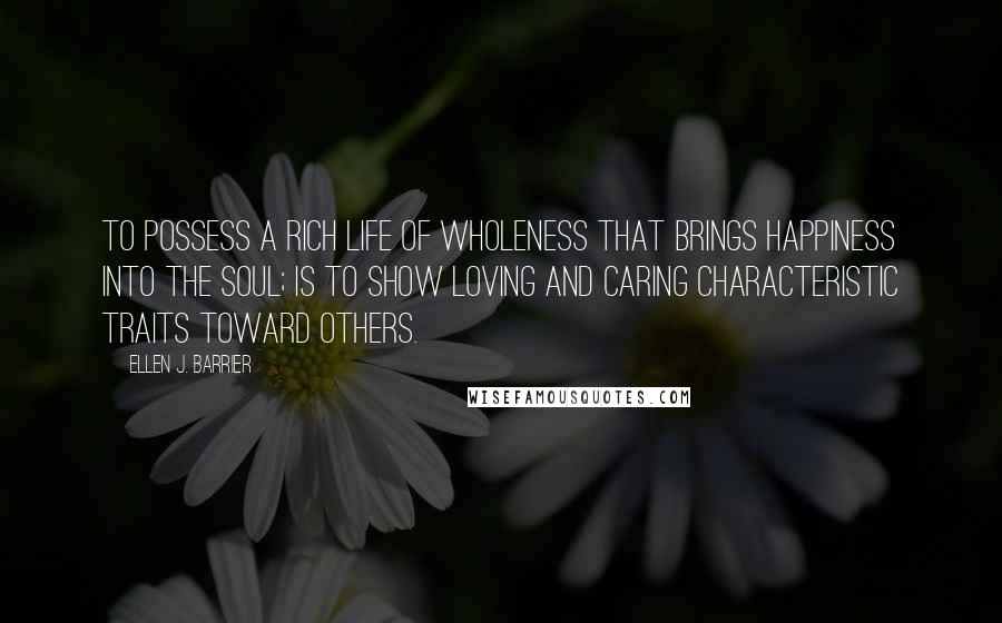 Ellen J. Barrier Quotes: To possess a rich life of wholeness that brings happiness into the soul; is to show loving and caring characteristic traits toward others.