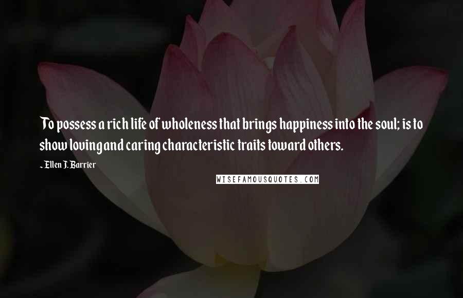 Ellen J. Barrier Quotes: To possess a rich life of wholeness that brings happiness into the soul; is to show loving and caring characteristic traits toward others.