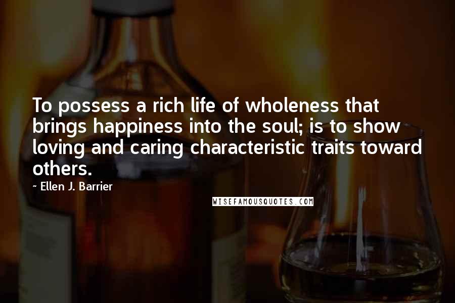 Ellen J. Barrier Quotes: To possess a rich life of wholeness that brings happiness into the soul; is to show loving and caring characteristic traits toward others.