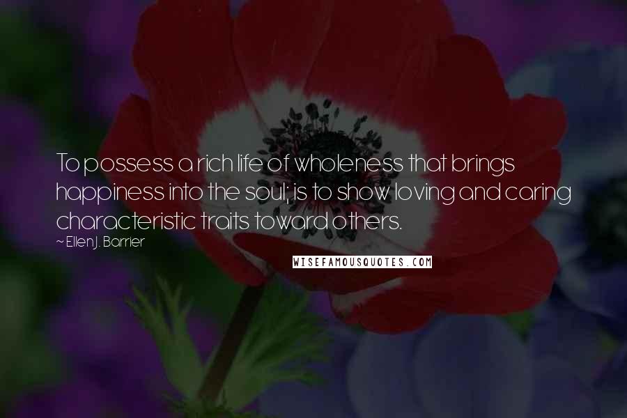 Ellen J. Barrier Quotes: To possess a rich life of wholeness that brings happiness into the soul; is to show loving and caring characteristic traits toward others.