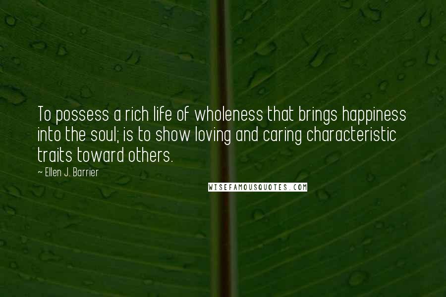 Ellen J. Barrier Quotes: To possess a rich life of wholeness that brings happiness into the soul; is to show loving and caring characteristic traits toward others.