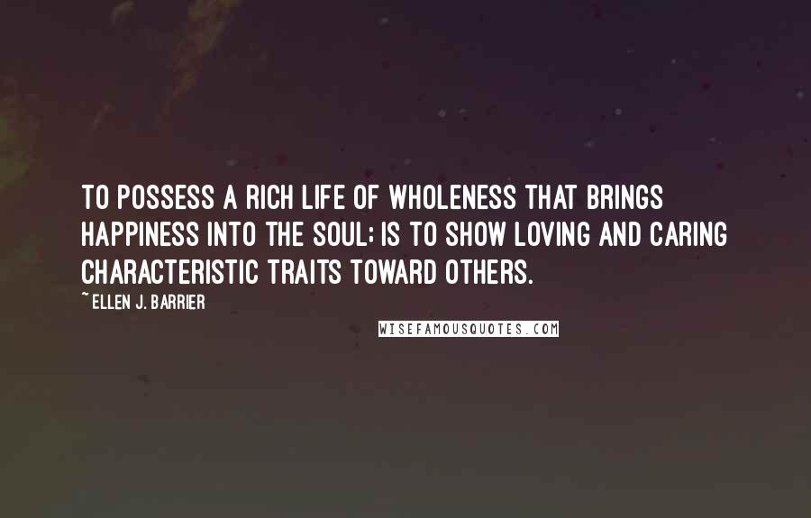 Ellen J. Barrier Quotes: To possess a rich life of wholeness that brings happiness into the soul; is to show loving and caring characteristic traits toward others.