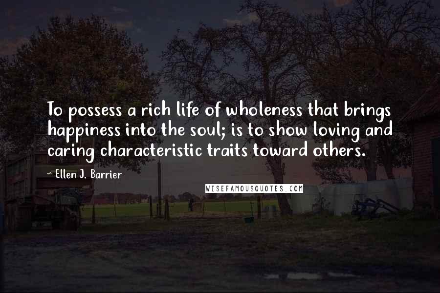 Ellen J. Barrier Quotes: To possess a rich life of wholeness that brings happiness into the soul; is to show loving and caring characteristic traits toward others.