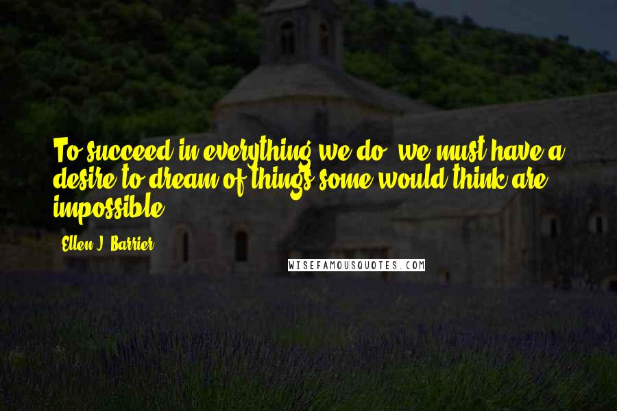Ellen J. Barrier Quotes: To succeed in everything we do, we must have a desire to dream of things some would think are impossible.