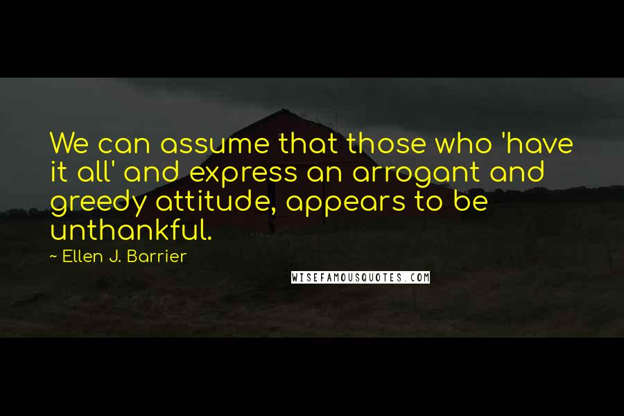 Ellen J. Barrier Quotes: We can assume that those who 'have it all' and express an arrogant and greedy attitude, appears to be unthankful.