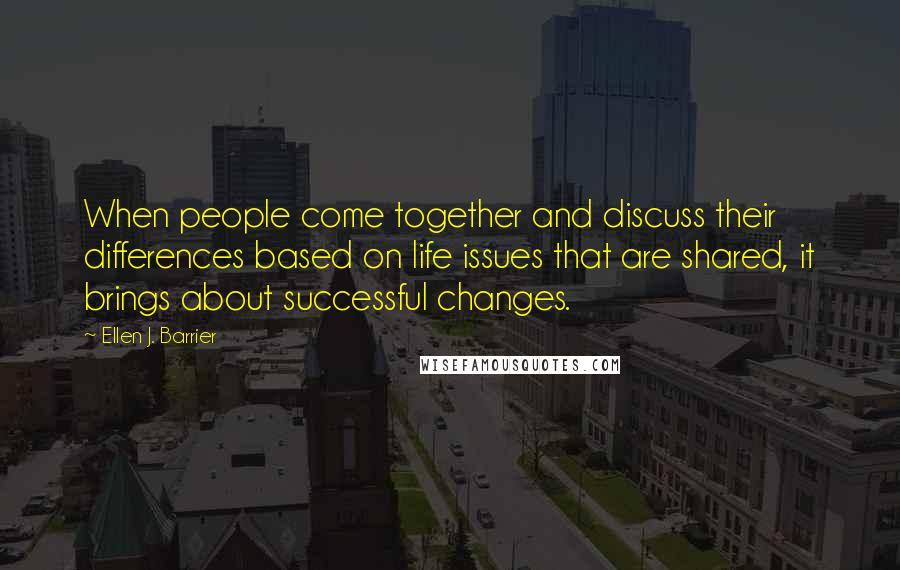 Ellen J. Barrier Quotes: When people come together and discuss their differences based on life issues that are shared, it brings about successful changes.