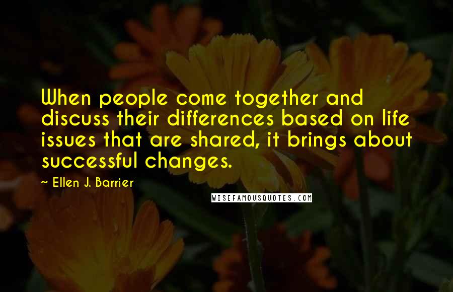 Ellen J. Barrier Quotes: When people come together and discuss their differences based on life issues that are shared, it brings about successful changes.