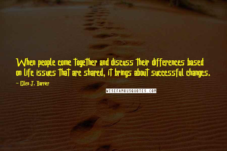 Ellen J. Barrier Quotes: When people come together and discuss their differences based on life issues that are shared, it brings about successful changes.