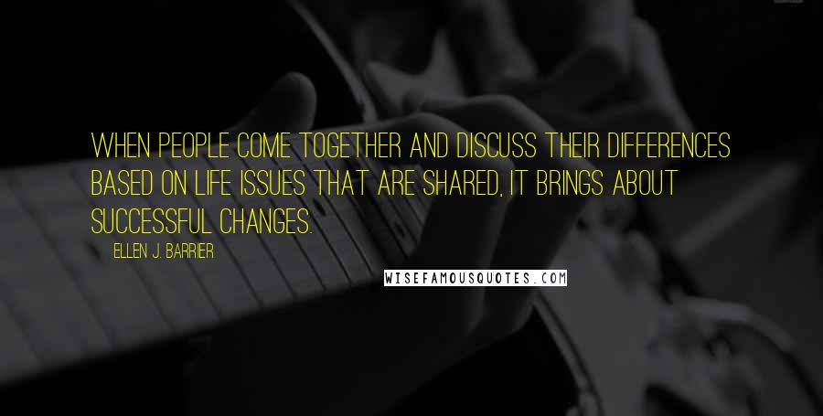 Ellen J. Barrier Quotes: When people come together and discuss their differences based on life issues that are shared, it brings about successful changes.