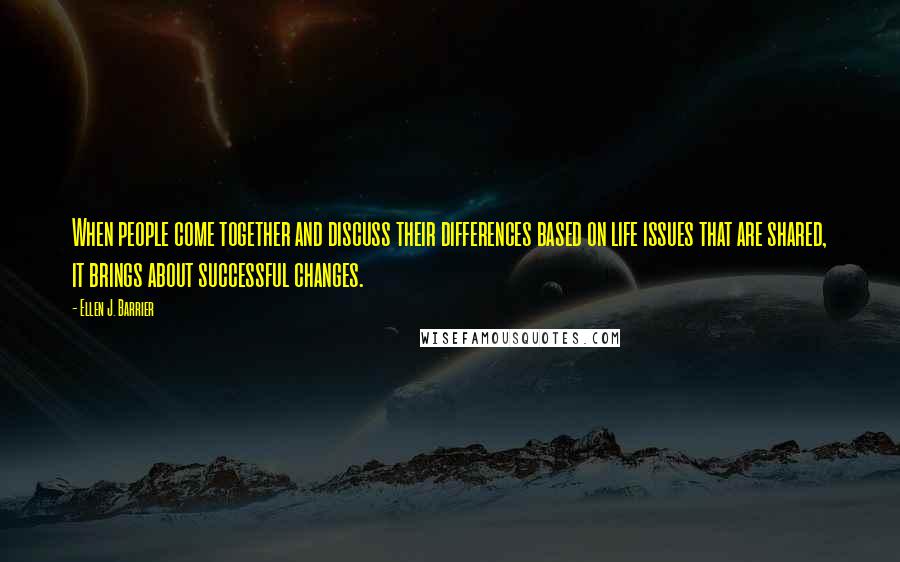 Ellen J. Barrier Quotes: When people come together and discuss their differences based on life issues that are shared, it brings about successful changes.