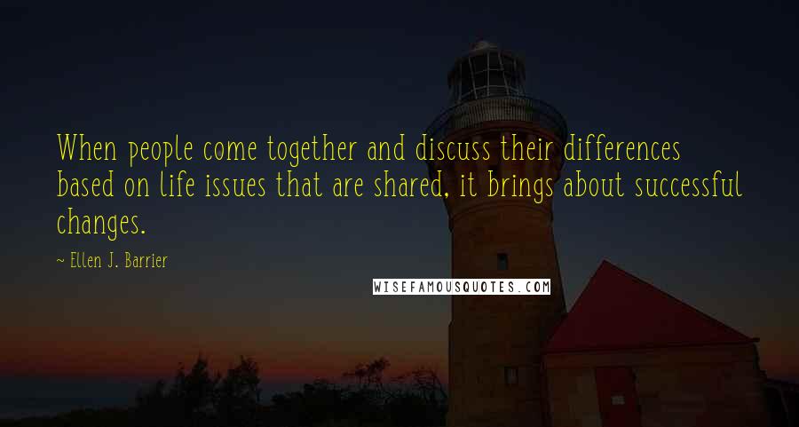 Ellen J. Barrier Quotes: When people come together and discuss their differences based on life issues that are shared, it brings about successful changes.