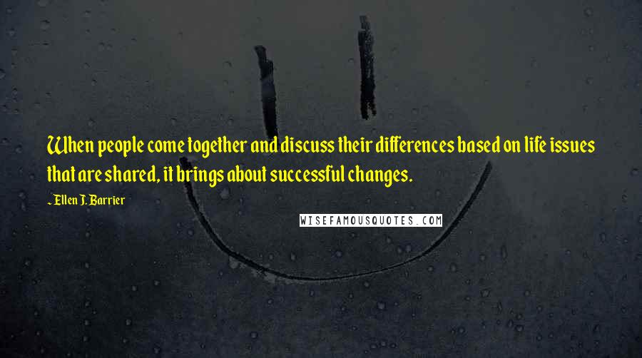 Ellen J. Barrier Quotes: When people come together and discuss their differences based on life issues that are shared, it brings about successful changes.