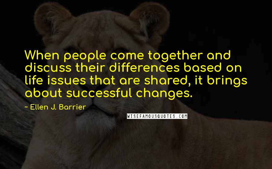 Ellen J. Barrier Quotes: When people come together and discuss their differences based on life issues that are shared, it brings about successful changes.