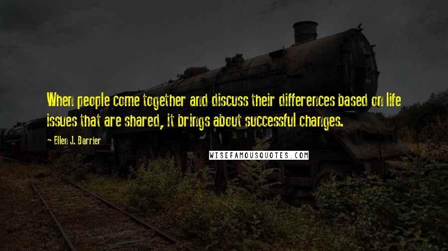 Ellen J. Barrier Quotes: When people come together and discuss their differences based on life issues that are shared, it brings about successful changes.