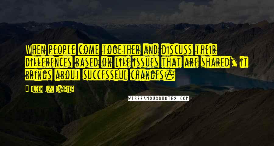 Ellen J. Barrier Quotes: When people come together and discuss their differences based on life issues that are shared, it brings about successful changes.