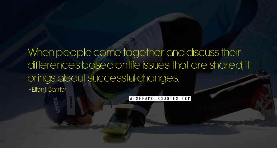 Ellen J. Barrier Quotes: When people come together and discuss their differences based on life issues that are shared, it brings about successful changes.