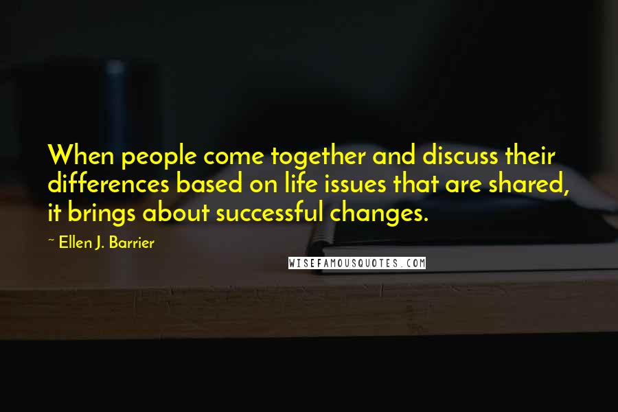 Ellen J. Barrier Quotes: When people come together and discuss their differences based on life issues that are shared, it brings about successful changes.