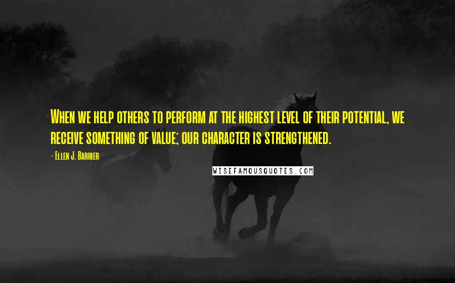 Ellen J. Barrier Quotes: When we help others to perform at the highest level of their potential, we receive something of value; our character is strengthened.